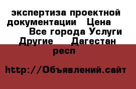 экспертиза проектной документации › Цена ­ 10 000 - Все города Услуги » Другие   . Дагестан респ.